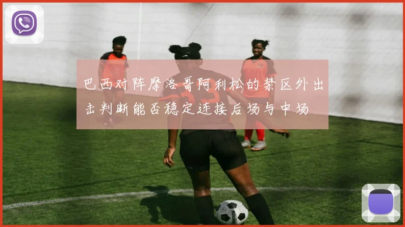 巴西对阵摩洛哥阿利松的禁区外出击判断能否稳定连接后场与中场