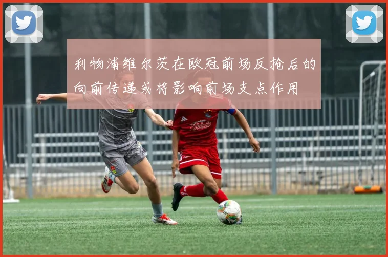 利物浦维尔茨在欧冠前场反抢后的向前传递或将影响前场支点作用