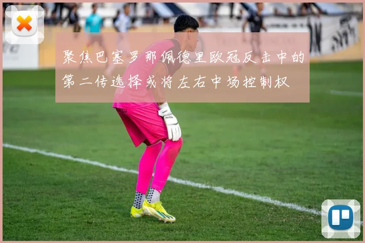 聚焦巴塞罗那佩德里欧冠反击中的第二传选择或将左右中场控制权