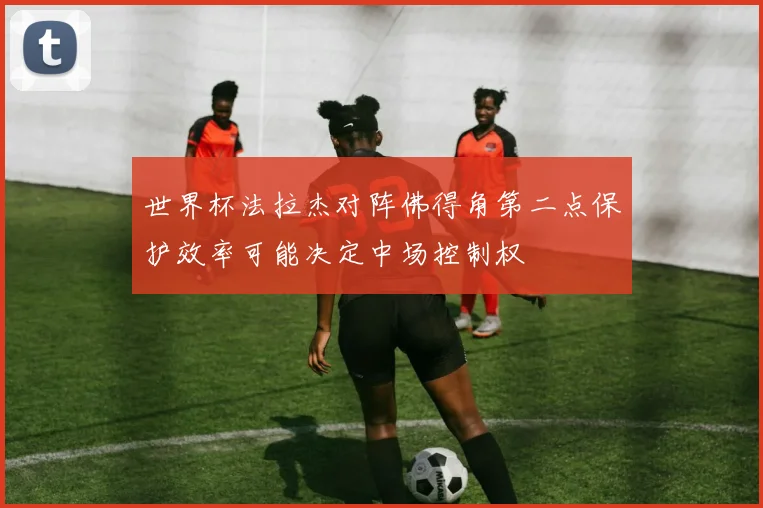 世界杯法拉杰对阵佛得角第二点保护效率可能决定中场控制权