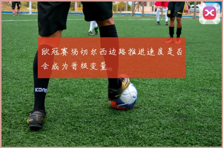 欧冠赛场切尔西边路推进速度是否会成为晋级变量